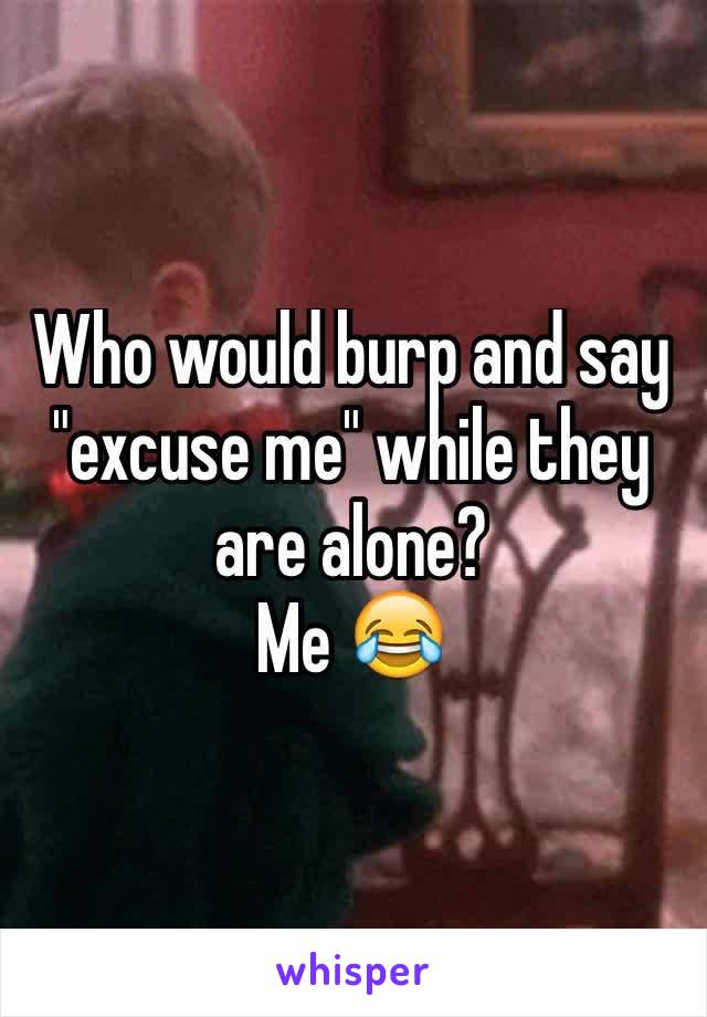 Who would burp and say "excuse me" while they are alone?
Me 😂