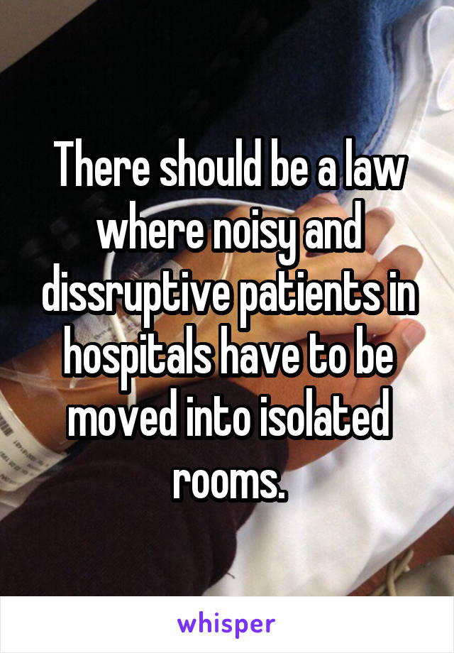 There should be a law where noisy and dissruptive patients in hospitals have to be moved into isolated rooms.