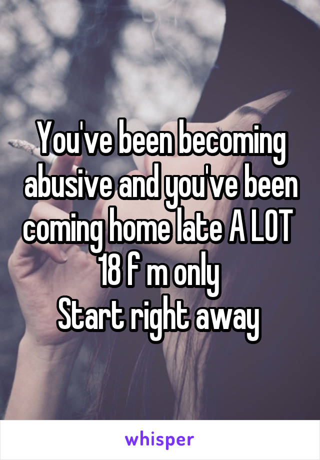 You've been becoming abusive and you've been coming home late A LOT 
18 f m only 
Start right away 