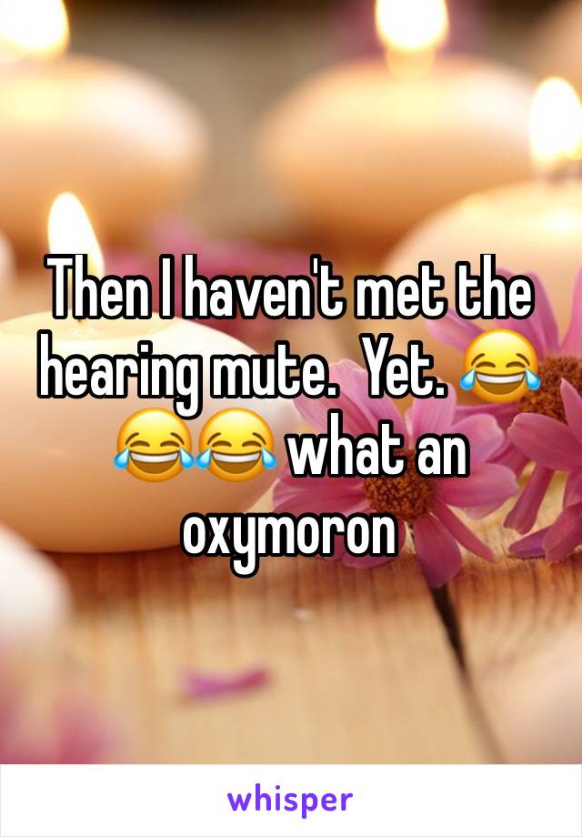 Then I haven't met the hearing mute.  Yet. 😂😂😂 what an oxymoron 