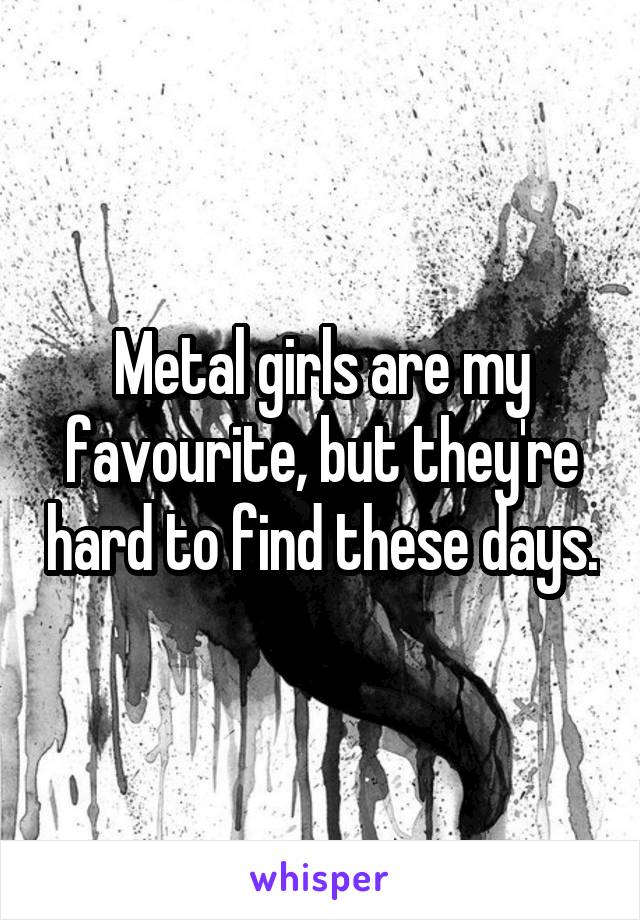 Metal girls are my favourite, but they're hard to find these days.