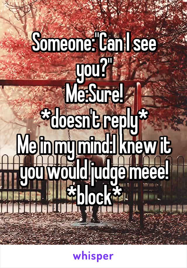 Someone:"Can I see you?"
Me:Sure!
*doesn't reply*
Me in my mind:I knew it you would judge meee!
*block*
