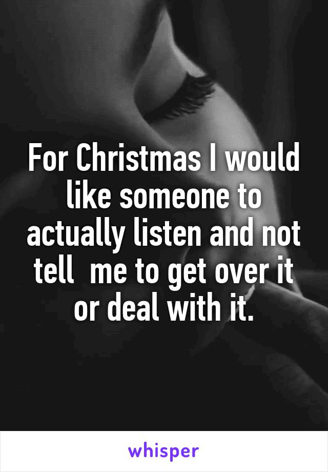 For Christmas I would like someone to actually listen and not tell  me to get over it or deal with it.