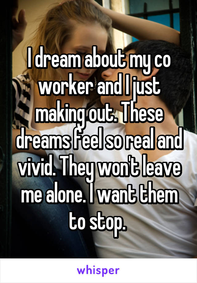 I dream about my co worker and I just making out. These dreams feel so real and vivid. They won't leave me alone. I want them to stop. 