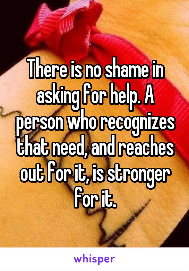 There is no shame in asking for help. A person who recognizes that need, and reaches out for it, is stronger for it.