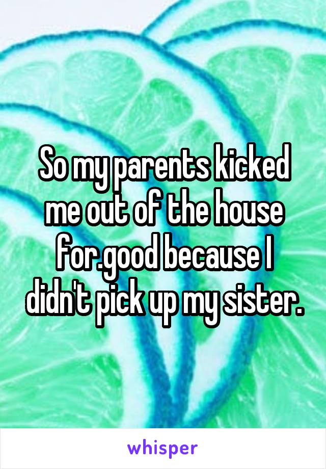 So my parents kicked me out of the house for.good because I didn't pick up my sister.