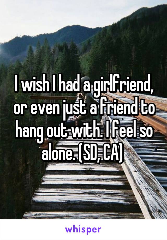 I wish I had a girlfriend, or even just a friend to hang out with. I feel so alone. (SD, CA) 