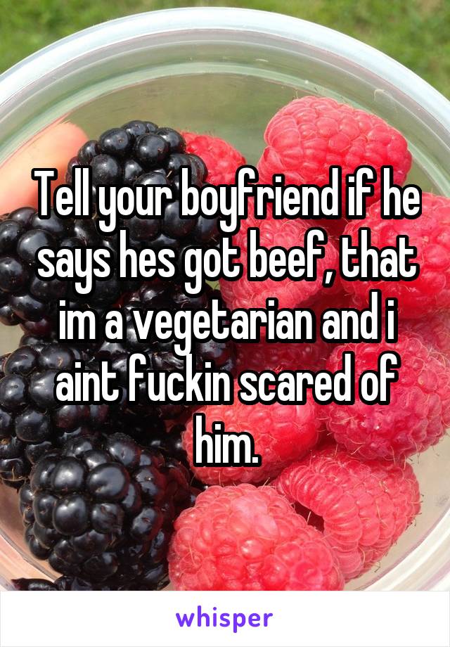 Tell your boyfriend if he says hes got beef, that im a vegetarian and i aint fuckin scared of him.