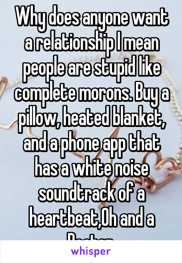 Why does anyone want a relationship I mean people are stupid like complete morons. Buy a pillow, heated blanket, and a phone app that has a white noise soundtrack of a heartbeat,Oh and a Poster.