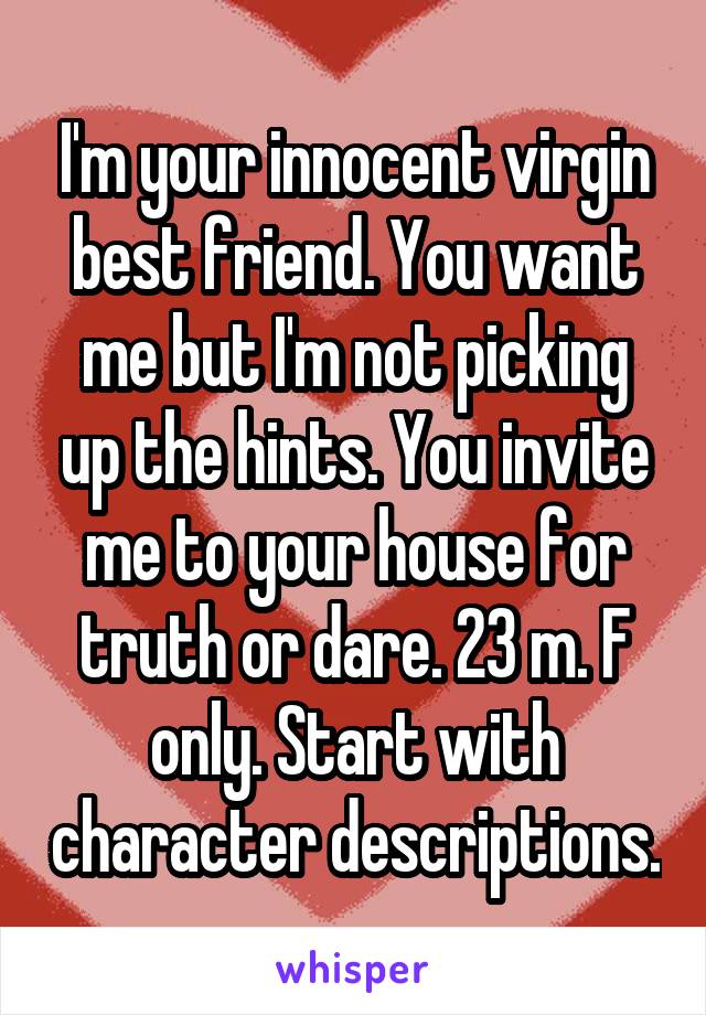 I'm your innocent virgin best friend. You want me but I'm not picking up the hints. You invite me to your house for truth or dare. 23 m. F only. Start with character descriptions.