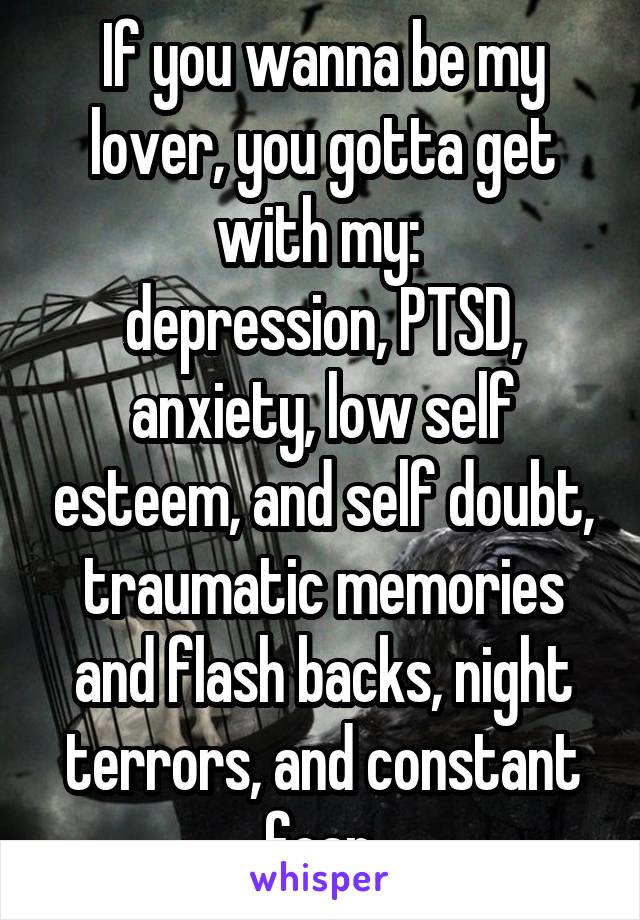 If you wanna be my lover, you gotta get with my: 
depression, PTSD, anxiety, low self esteem, and self doubt, traumatic memories and flash backs, night terrors, and constant fear.