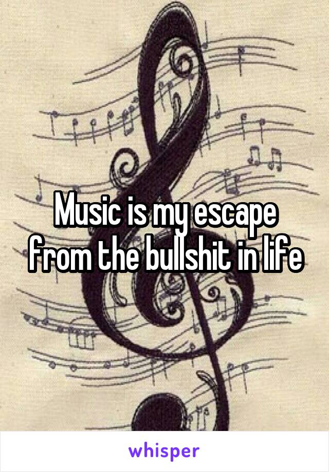 Music is my escape from the bullshit in life