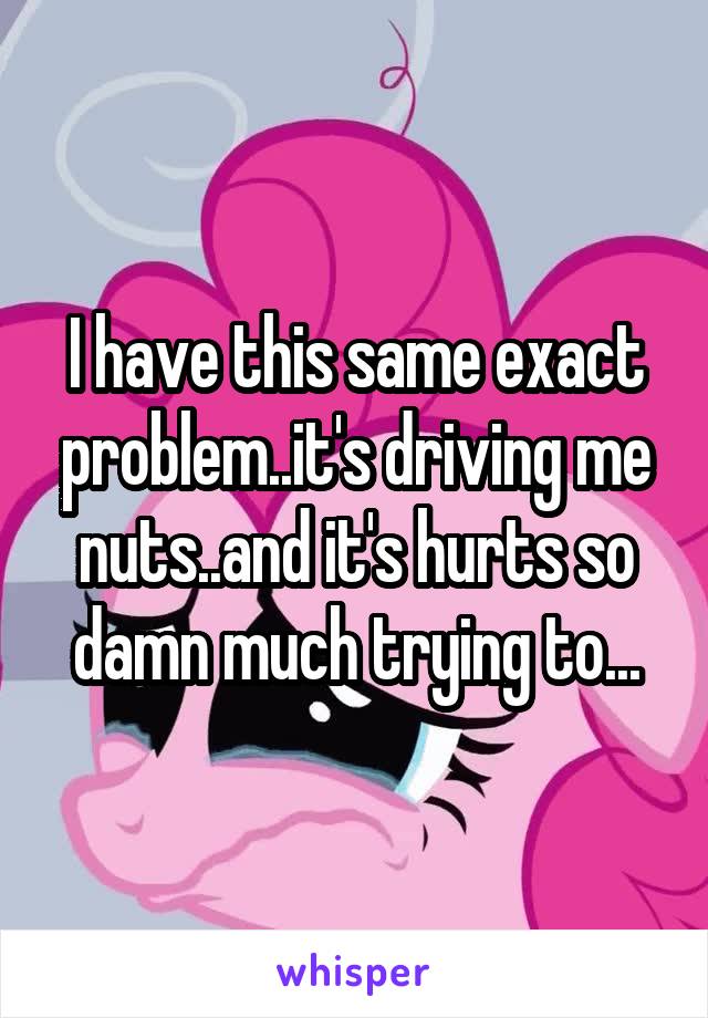 I have this same exact problem..it's driving me nuts..and it's hurts so damn much trying to...