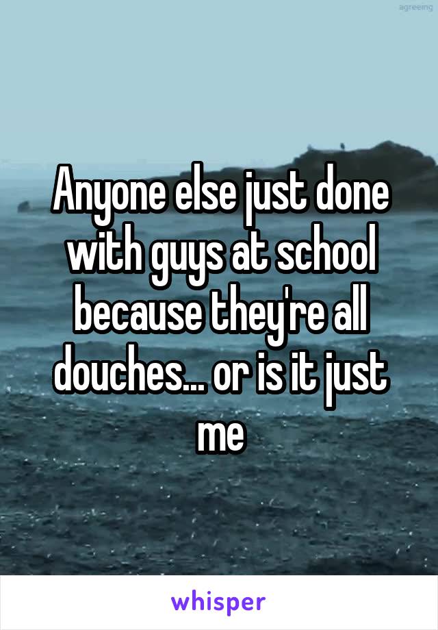 Anyone else just done with guys at school because they're all douches... or is it just me