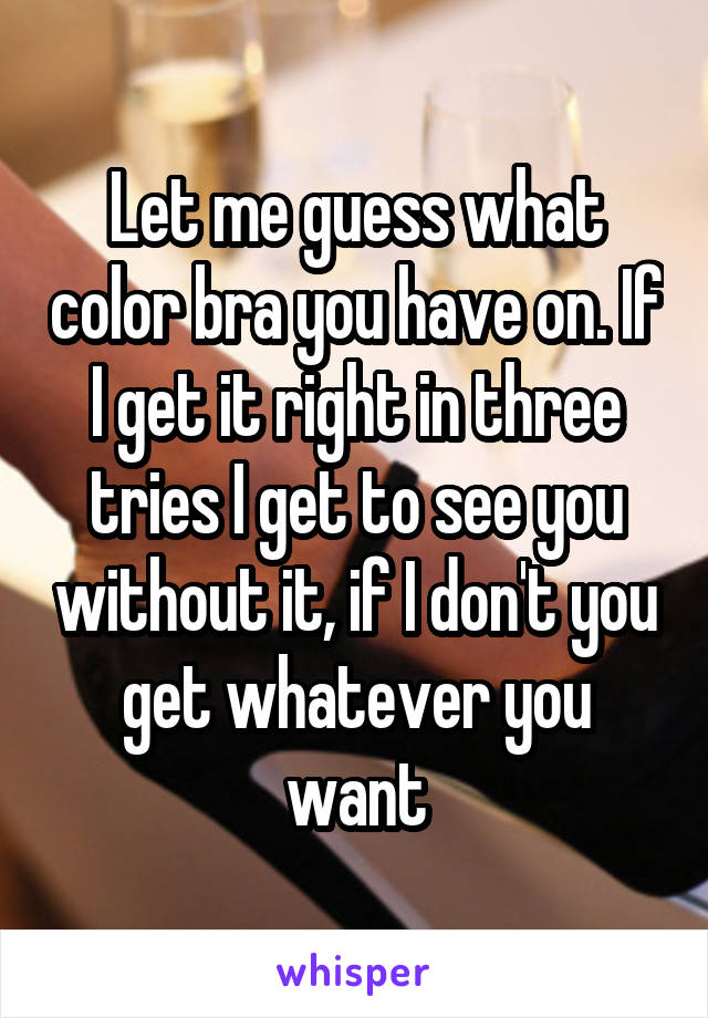 Let me guess what color bra you have on. If I get it right in three tries I get to see you without it, if I don't you get whatever you want