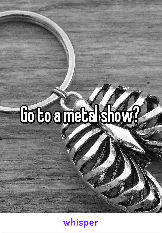 Go to a metal show? 