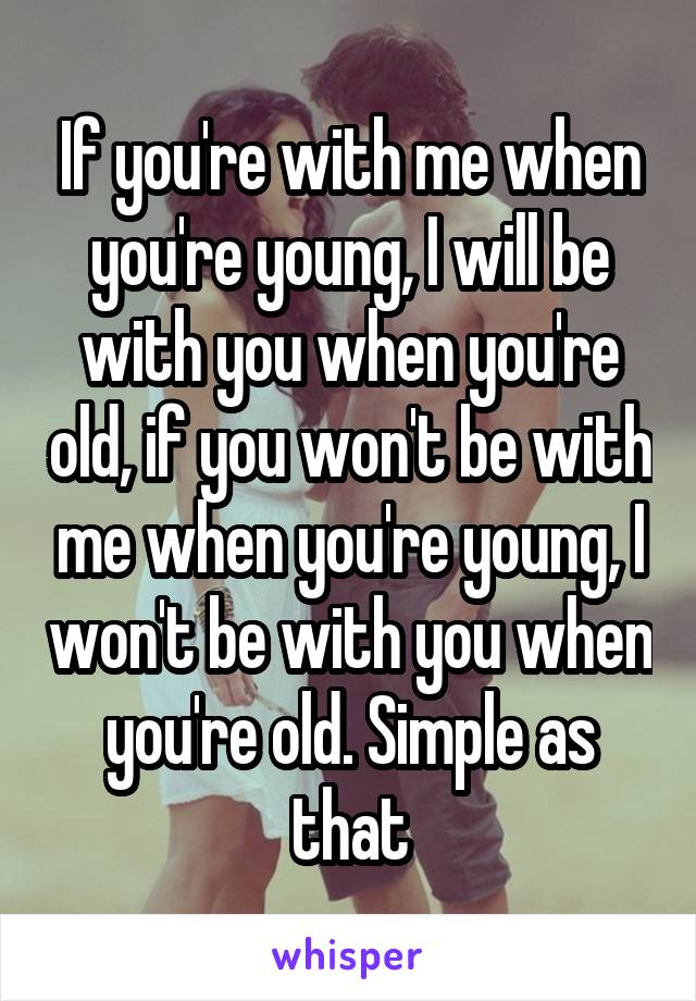 If you're with me when you're young, I will be with you when you're old, if you won't be with me when you're young, I won't be with you when you're old. Simple as that