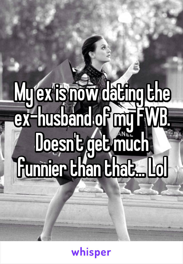 My ex is now dating the ex-husband of my FWB. Doesn't get much funnier than that... Lol