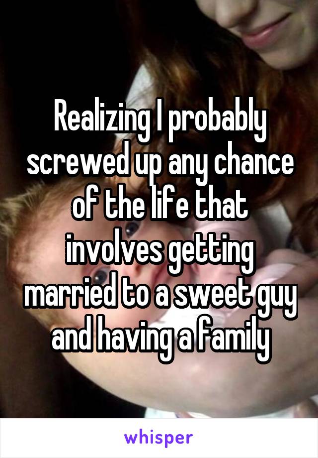 Realizing I probably screwed up any chance of the life that involves getting married to a sweet guy and having a family