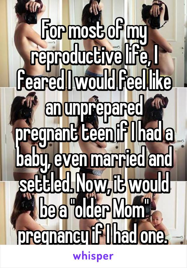 For most of my reproductive life, I feared I would feel like an unprepared pregnant teen if I had a baby, even married and settled. Now, it would be a "older Mom" pregnancy if I had one. 