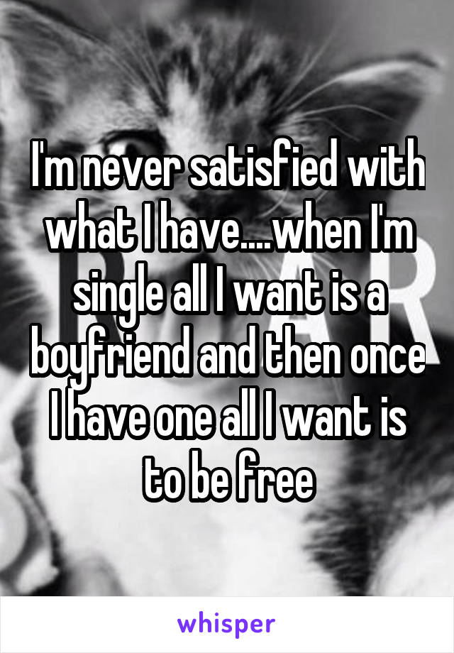 I'm never satisfied with what I have....when I'm single all I want is a boyfriend and then once I have one all I want is to be free