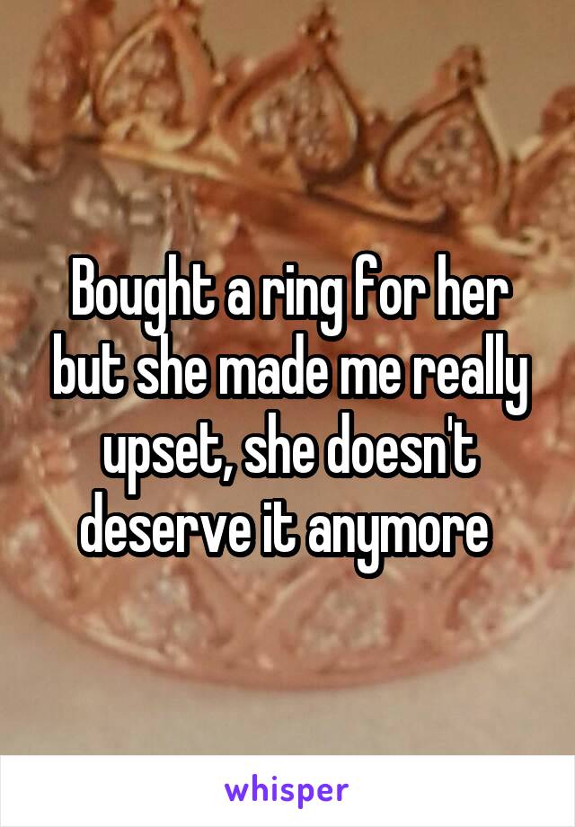 Bought a ring for her but she made me really upset, she doesn't deserve it anymore 