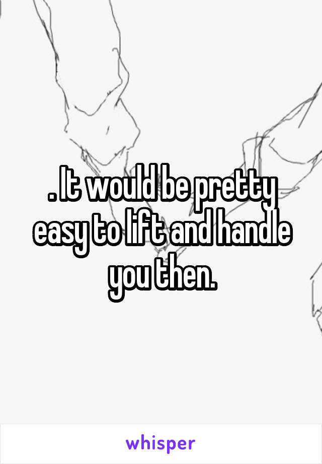 . It would be pretty easy to lift and handle you then.