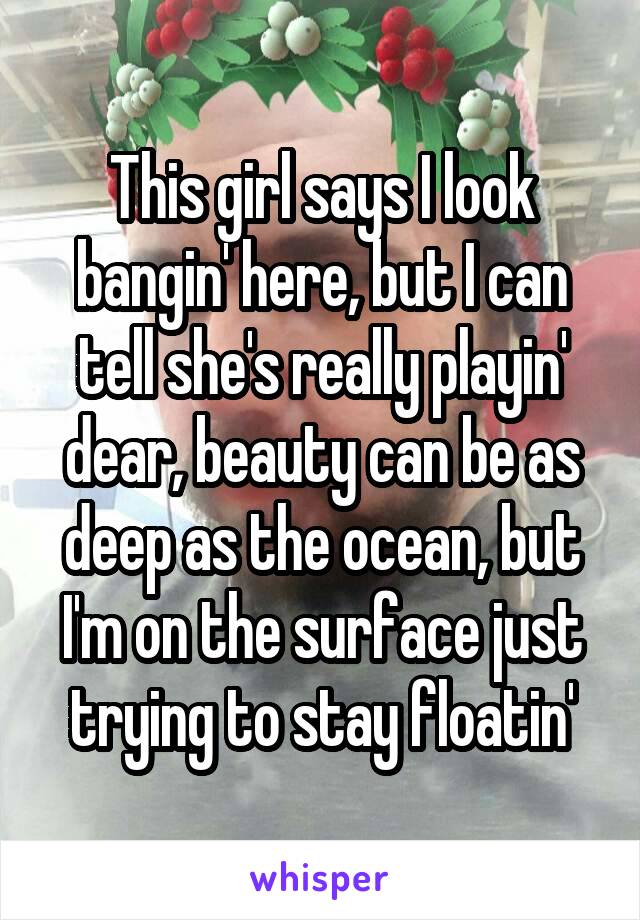 This girl says I look bangin' here, but I can tell she's really playin' dear, beauty can be as deep as the ocean, but I'm on the surface just trying to stay floatin'