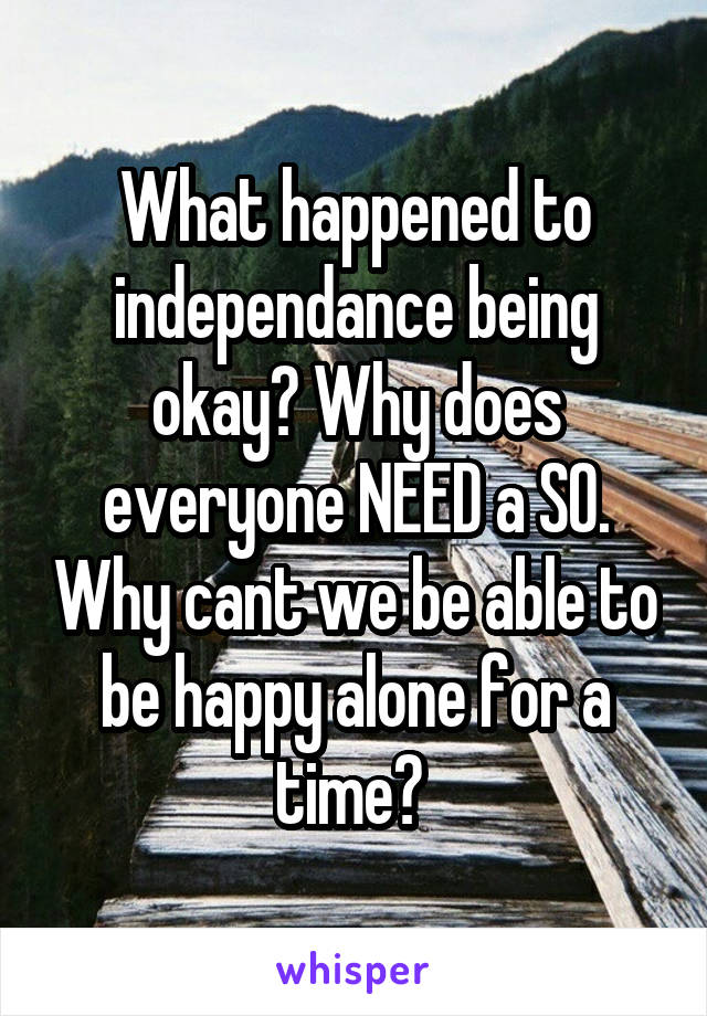 What happened to independance being okay? Why does everyone NEED a SO. Why cant we be able to be happy alone for a time? 