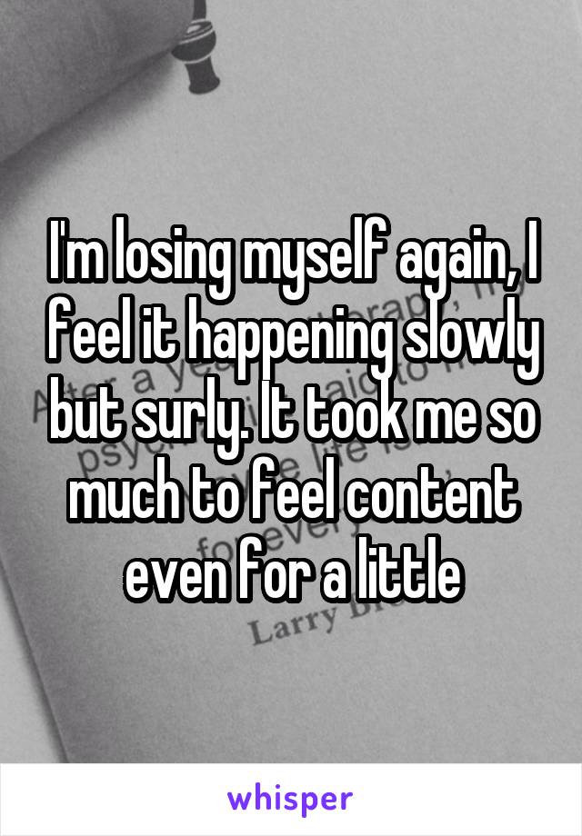 I'm losing myself again, I feel it happening slowly but surly. It took me so much to feel content even for a little