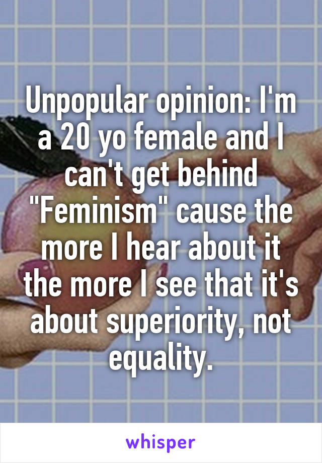 Unpopular opinion: I'm a 20 yo female and I can't get behind "Feminism" cause the more I hear about it the more I see that it's about superiority, not equality.