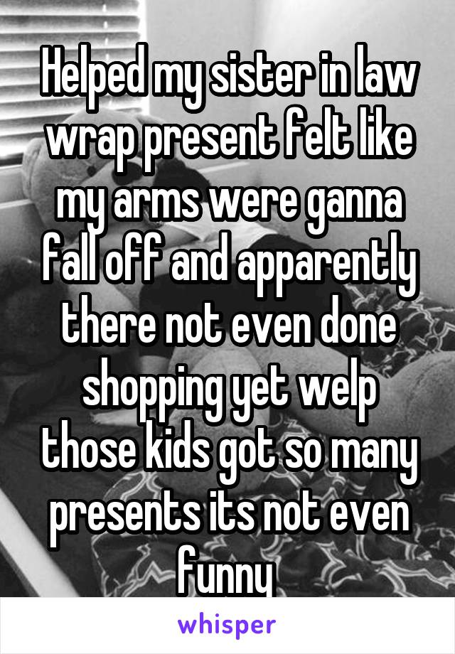 Helped my sister in law wrap present felt like my arms were ganna fall off and apparently there not even done shopping yet welp those kids got so many presents its not even funny 