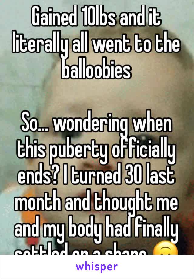 Gained 10lbs and it literally all went to the balloobies

So... wondering when this puberty officially ends? I turned 30 last month and thought me and my body had finally settled on a shape 🙃