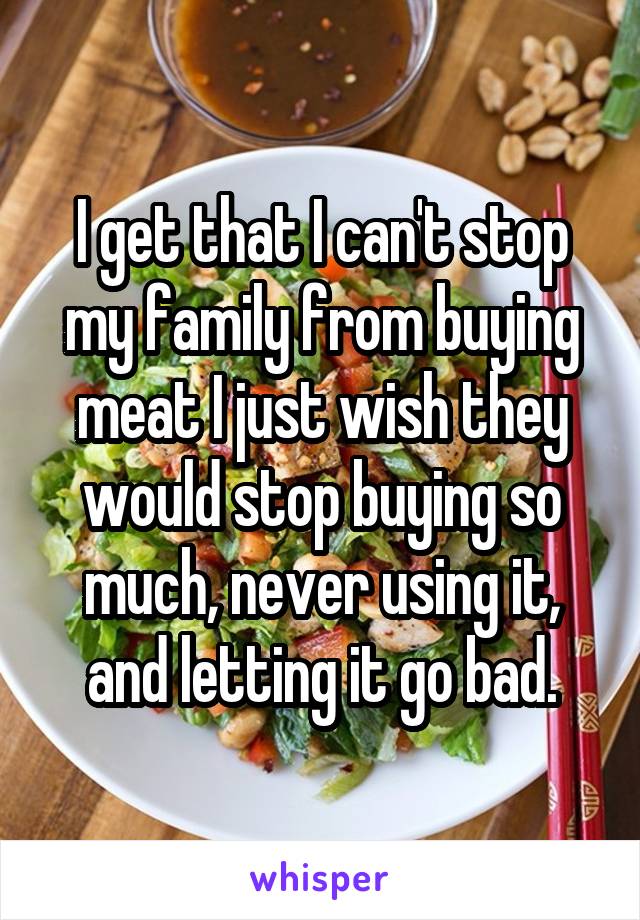 I get that I can't stop my family from buying meat I just wish they would stop buying so much, never using it, and letting it go bad.