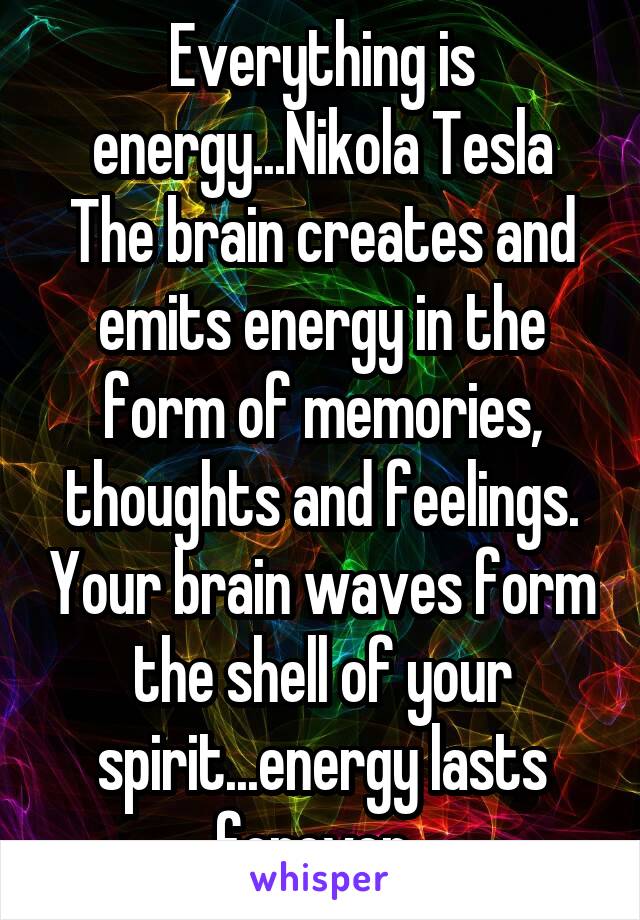 Everything is energy...Nikola Tesla
The brain creates and emits energy in the form of memories, thoughts and feelings. Your brain waves form the shell of your spirit...energy lasts forever. 