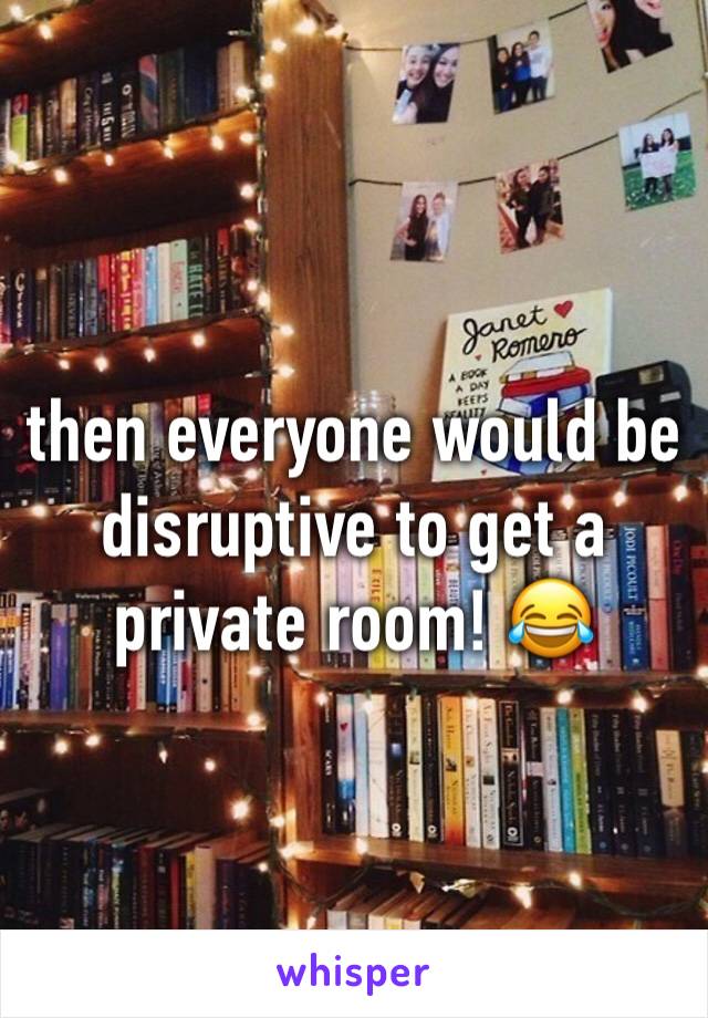 then everyone would be disruptive to get a private room! 😂