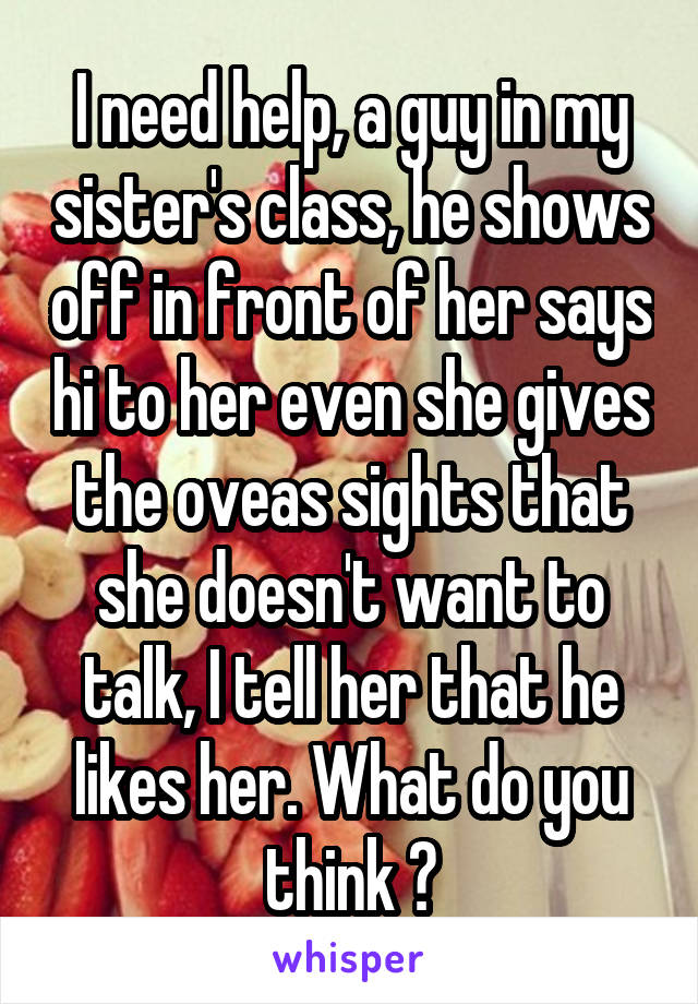 I need help, a guy in my sister's class, he shows off in front of her says hi to her even she gives the oveas sights that she doesn't want to talk, I tell her that he likes her. What do you think ?