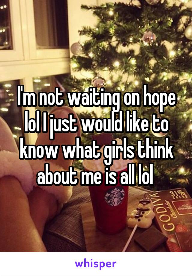 I'm not waiting on hope lol I just would like to know what girls think about me is all lol 