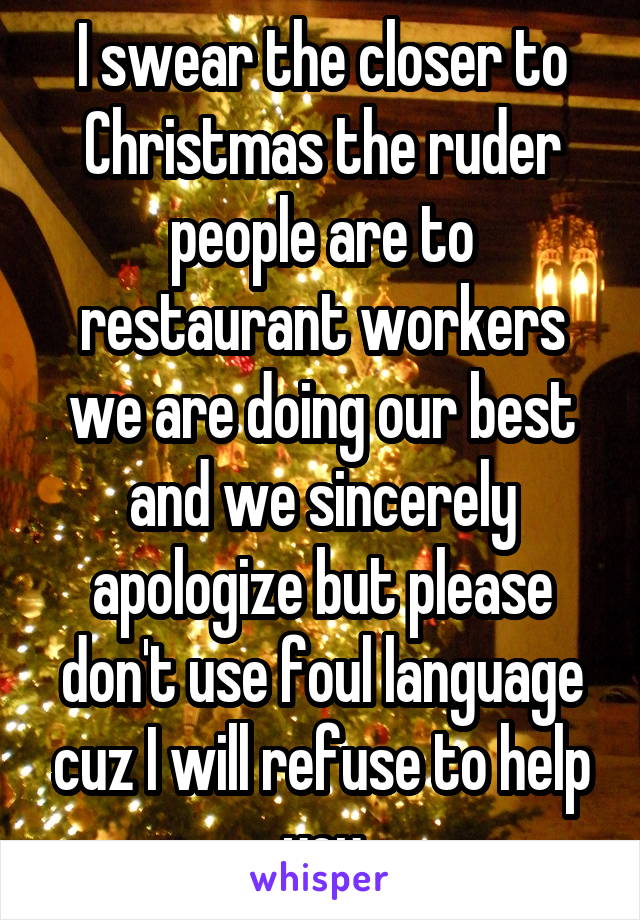 I swear the closer to Christmas the ruder people are to restaurant workers we are doing our best and we sincerely apologize but please don't use foul language cuz I will refuse to help you