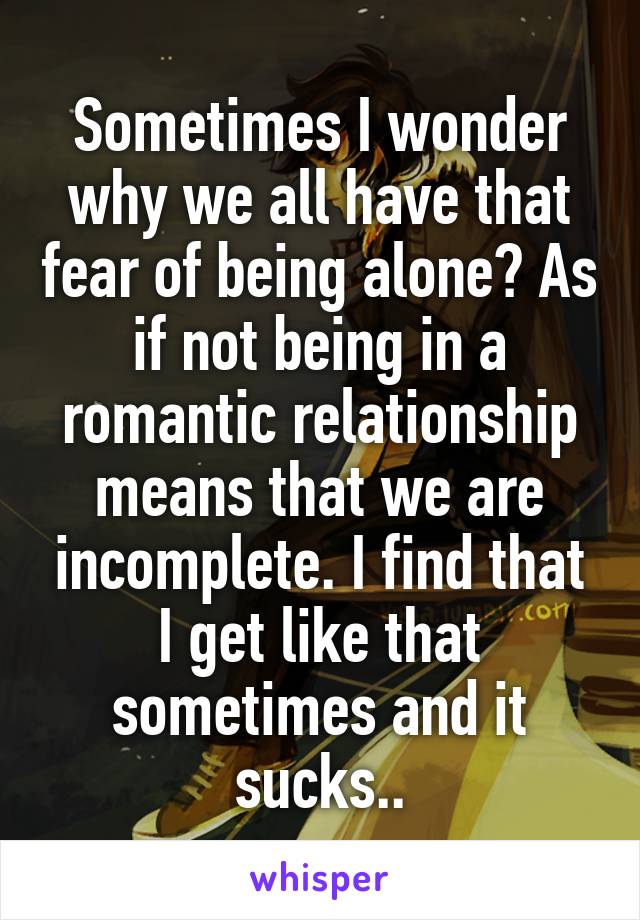 Sometimes I wonder why we all have that fear of being alone? As if not being in a romantic relationship means that we are incomplete. I find that I get like that sometimes and it sucks..