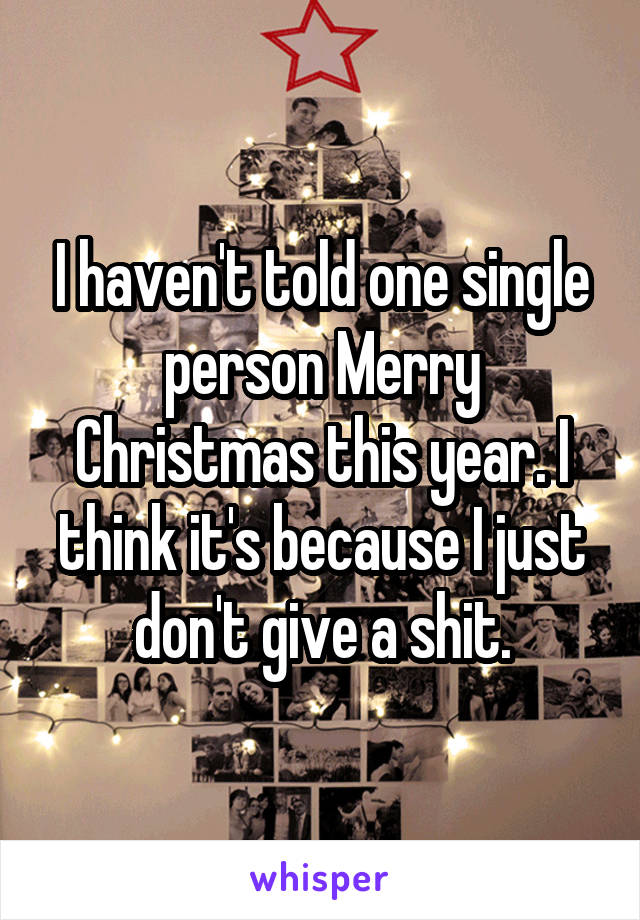 I haven't told one single person Merry Christmas this year. I think it's because I just don't give a shit.