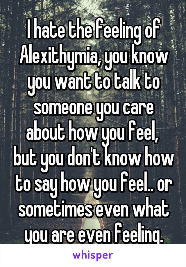 I hate the feeling of Alexithymia, you know you want to talk to someone you care about how you feel,  but you don't know how to say how you feel.. or sometimes even what you are even feeling.