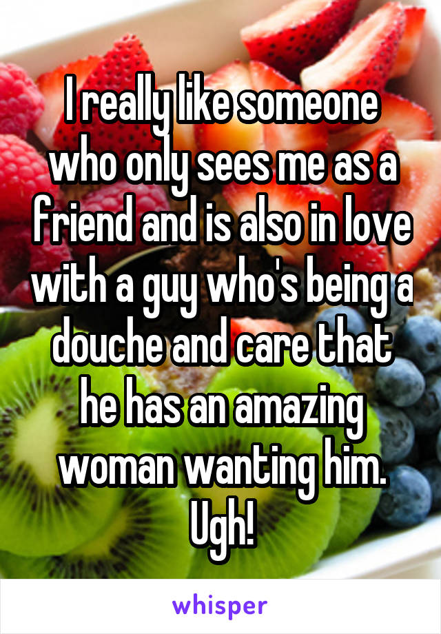 I really like someone who only sees me as a friend and is also in love with a guy who's being a douche and care that he has an amazing woman wanting him. Ugh!