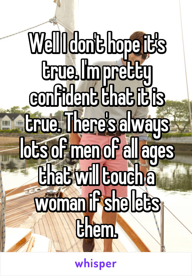 Well I don't hope it's true. I'm pretty confident that it is true. There's always lots of men of all ages that will touch a woman if she lets them.