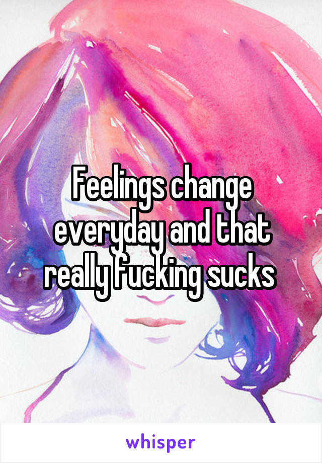 Feelings change everyday and that really fucking sucks 