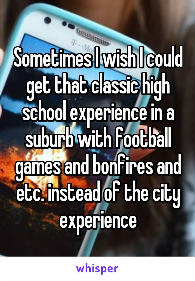 Sometimes I wish I could get that classic high school experience in a suburb with football games and bonfires and etc. instead of the city experience