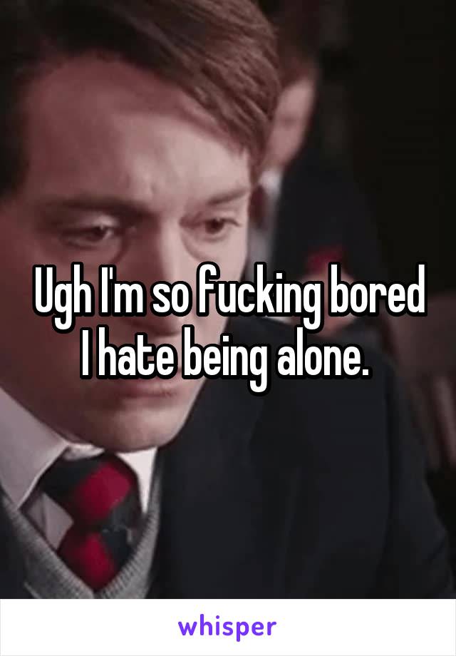 Ugh I'm so fucking bored I hate being alone. 