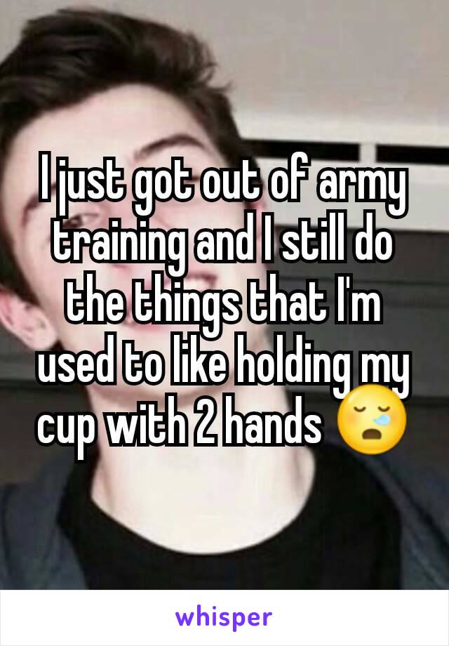 I just got out of army training and I still do the things that I'm used to like holding my cup with 2 hands 😪