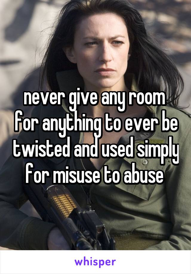 never give any room  for anything to ever be twisted and used simply for misuse to abuse 