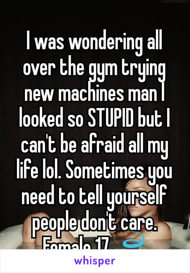 I was wondering all over the gym trying new machines man I looked so STUPID but I can't be afraid all my life lol. Sometimes you need to tell yourself people don't care. Female 17 🍃